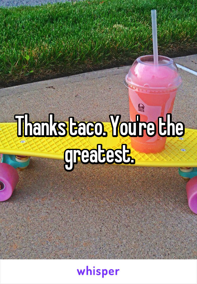 Thanks taco. You're the greatest.