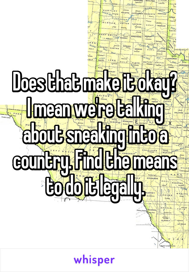 Does that make it okay? I mean we're talking about sneaking into a country. Find the means to do it legally.