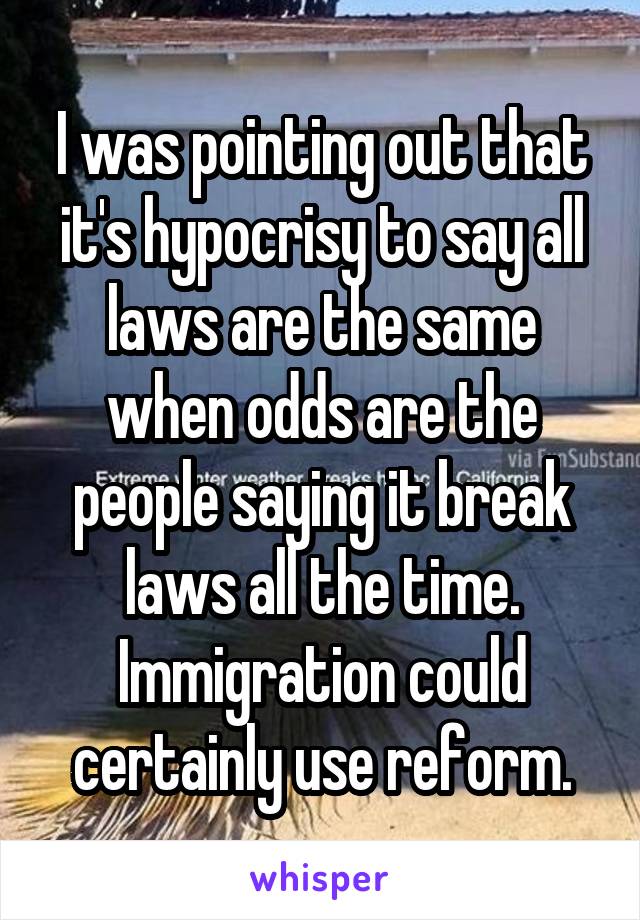 I was pointing out that it's hypocrisy to say all laws are the same when odds are the people saying it break laws all the time. Immigration could certainly use reform.