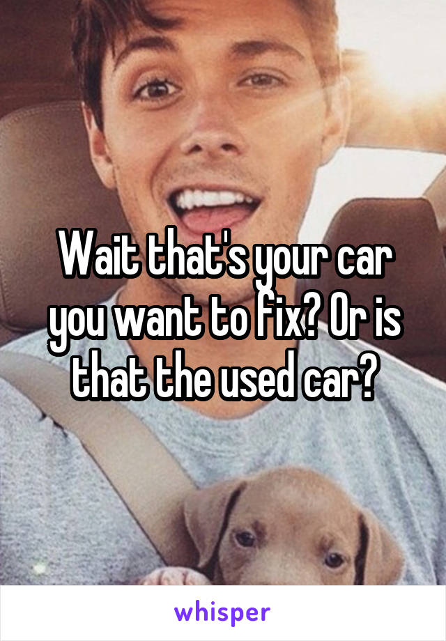 Wait that's your car you want to fix? Or is that the used car?