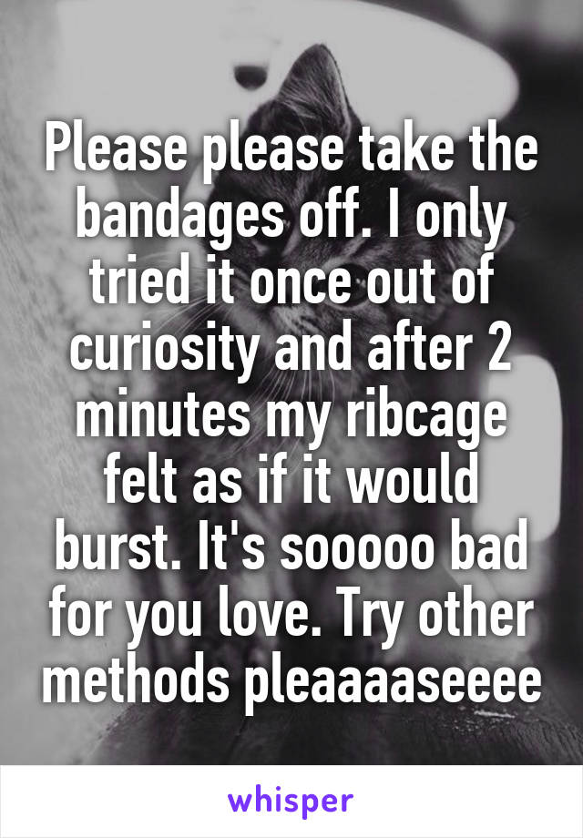 Please please take the bandages off. I only tried it once out of curiosity and after 2 minutes my ribcage felt as if it would burst. It's sooooo bad for you love. Try other methods pleaaaaseeee