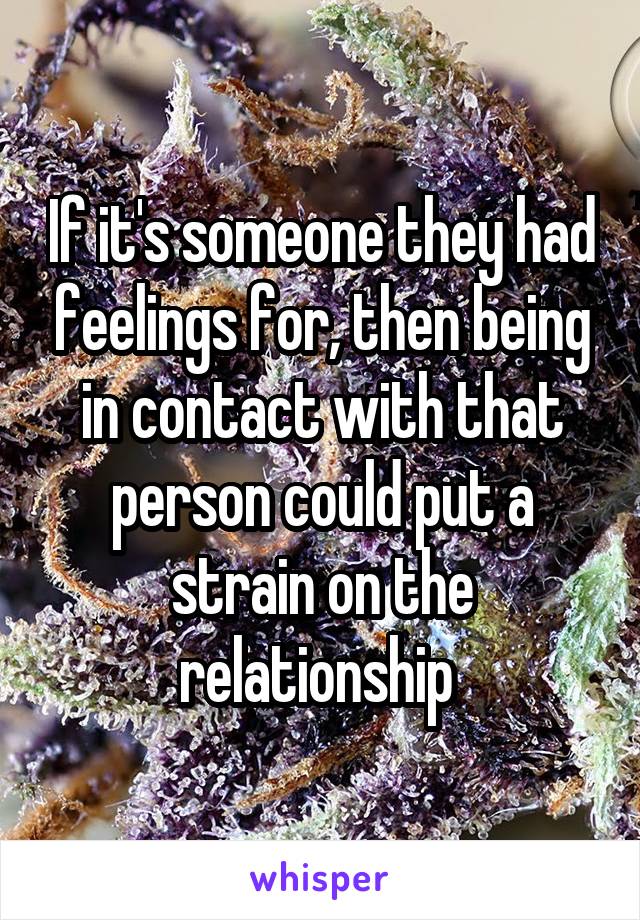 If it's someone they had feelings for, then being in contact with that person could put a strain on the relationship 