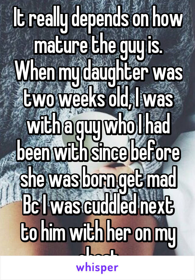 It really depends on how mature the guy is. When my daughter was two weeks old, I was with a guy who I had been with since before she was born get mad Bc I was cuddled next to him with her on my chest