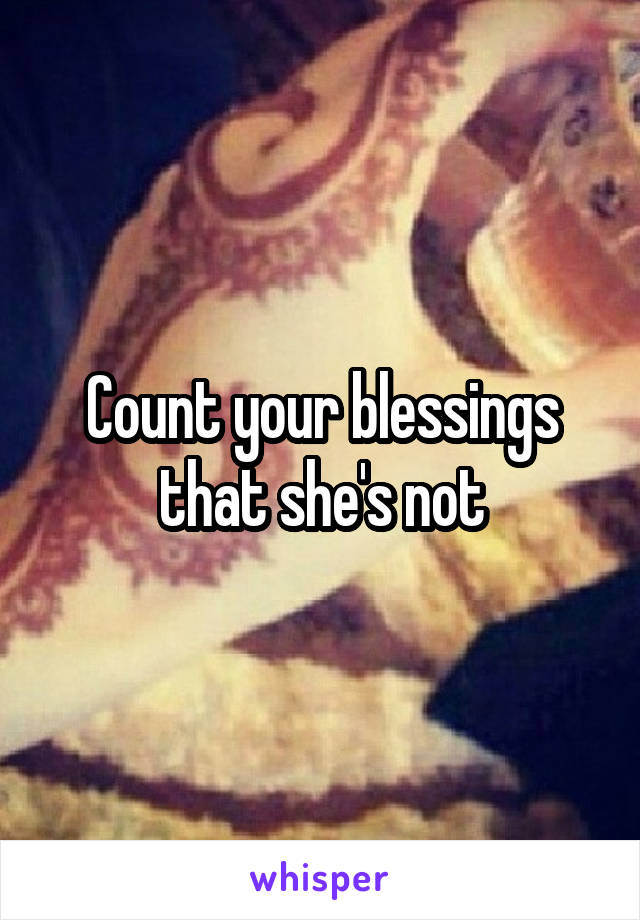 Count your blessings that she's not