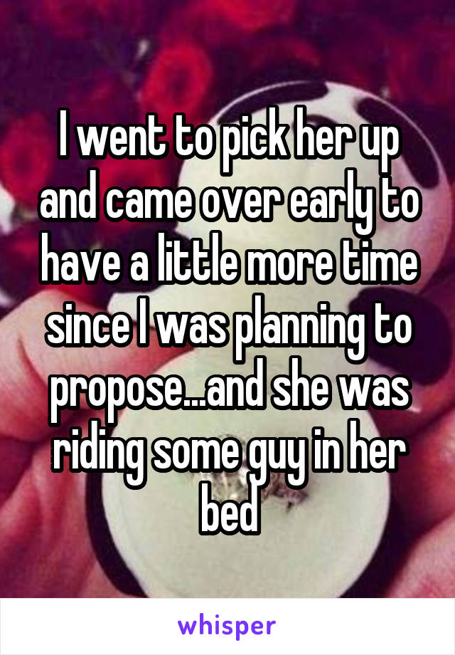 I went to pick her up and came over early to have a little more time since I was planning to propose...and she was riding some guy in her bed