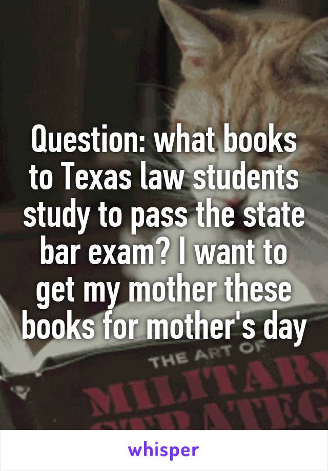 Question: what books to Texas law students study to pass the state bar exam? I want to get my mother these books for mother's day