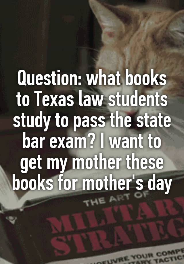 Question: what books to Texas law students study to pass the state bar exam? I want to get my mother these books for mother's day