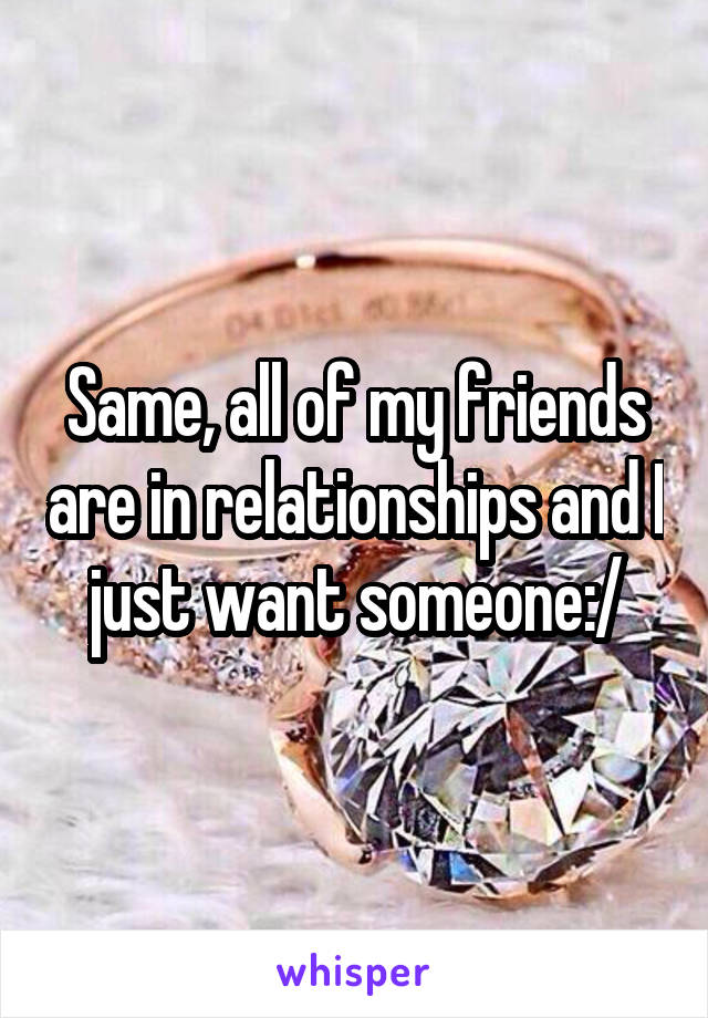 Same, all of my friends are in relationships and I just want someone:/