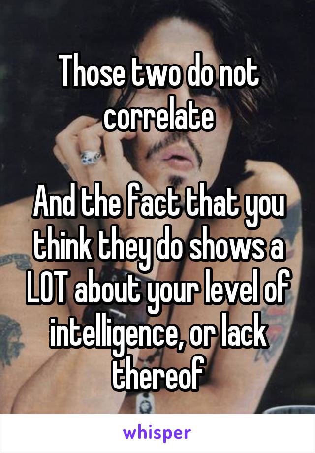 Those two do not correlate

And the fact that you think they do shows a LOT about your level of intelligence, or lack thereof