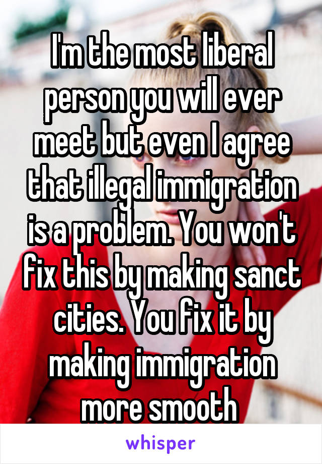 I'm the most liberal person you will ever meet but even I agree that illegal immigration is a problem. You won't fix this by making sanct cities. You fix it by making immigration more smooth 