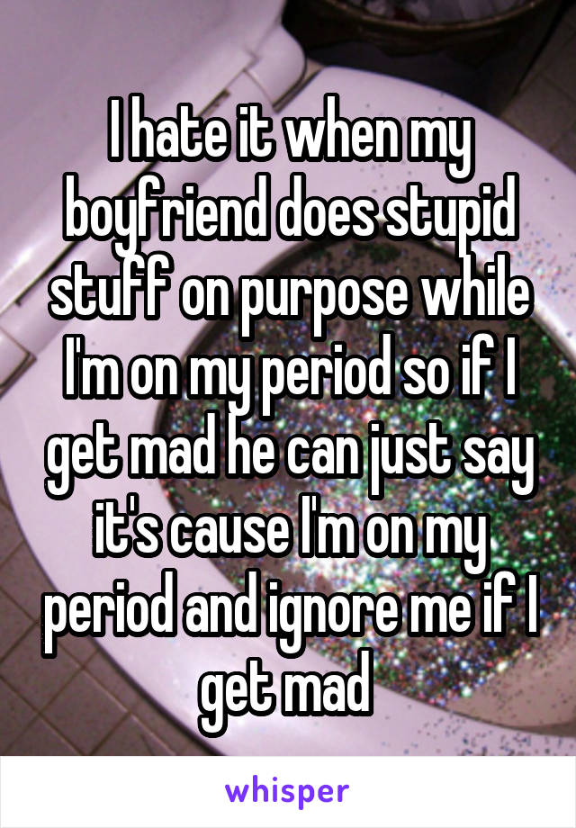 I hate it when my boyfriend does stupid stuff on purpose while I'm on my period so if I get mad he can just say it's cause I'm on my period and ignore me if I get mad 
