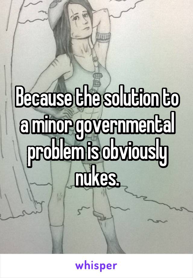 Because the solution to a minor governmental problem is obviously nukes.