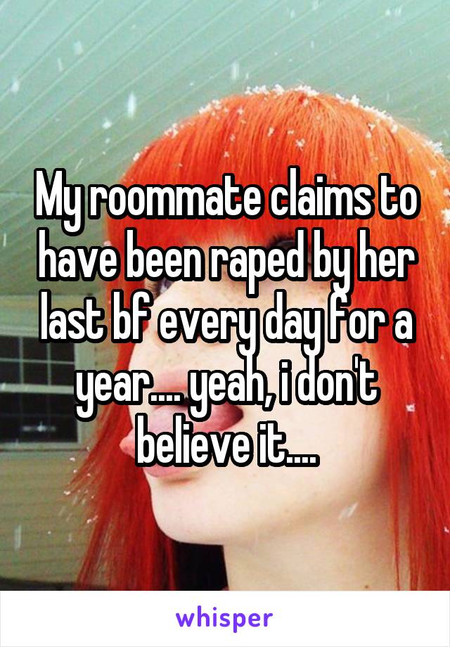 My roommate claims to have been raped by her last bf every day for a year.... yeah, i don't believe it....