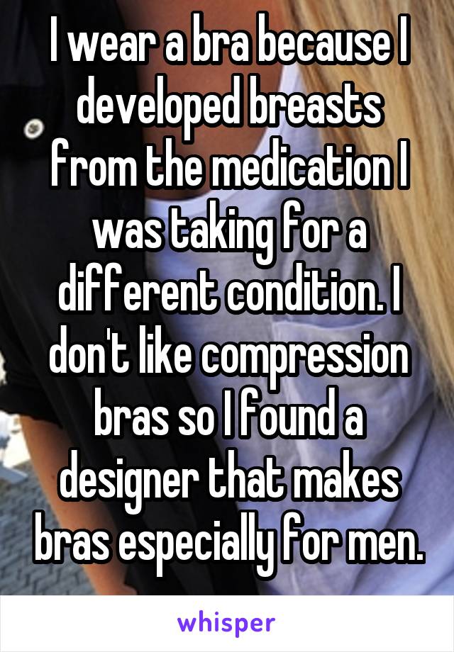 I wear a bra because I developed breasts from the medication I was taking for a different condition. I don't like compression bras so I found a designer that makes bras especially for men. 