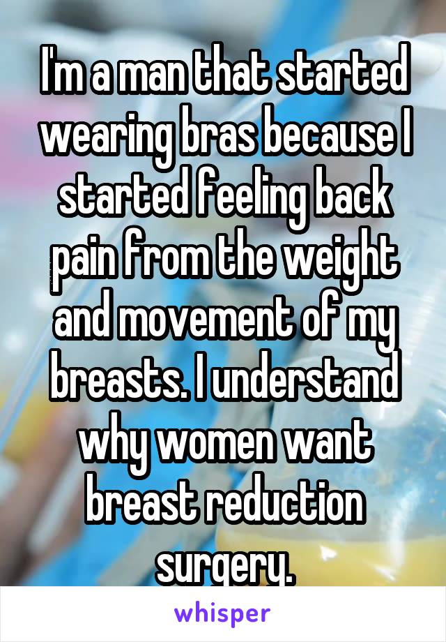 I'm a man that started wearing bras because I started feeling back pain from the weight and movement of my breasts. I understand why women want breast reduction surgery.