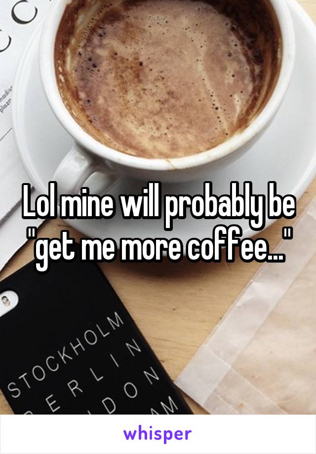 Lol mine will probably be "get me more coffee..."