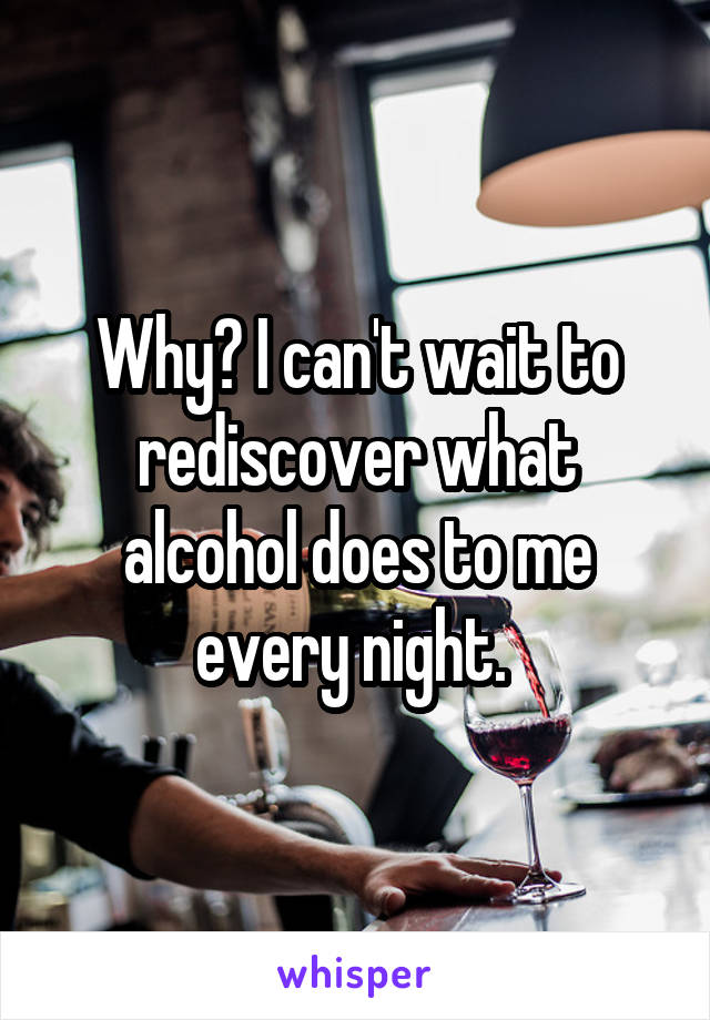 Why? I can't wait to rediscover what alcohol does to me every night. 