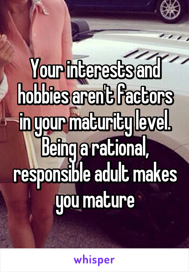 Your interests and hobbies aren't factors in your maturity level. Being a rational, responsible adult makes you mature