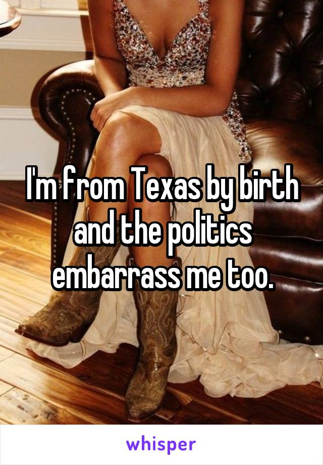 I'm from Texas by birth and the politics embarrass me too.