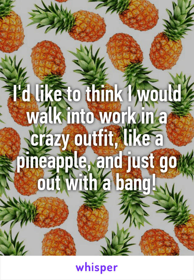 I'd like to think I would walk into work in a crazy outfit, like a pineapple, and just go out with a bang!