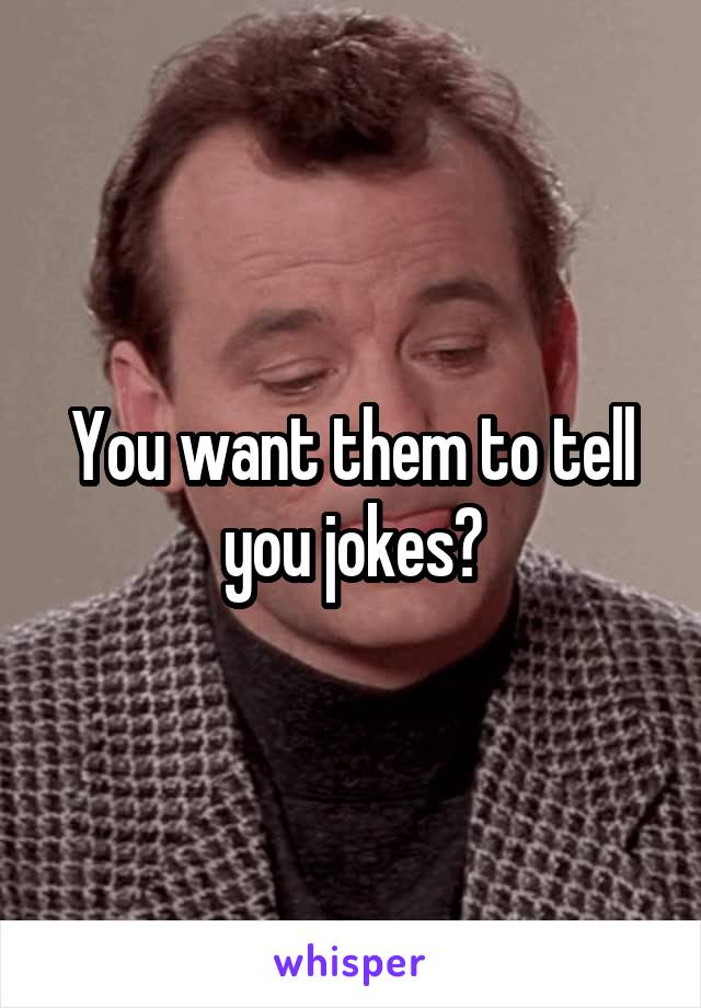 You want them to tell you jokes?