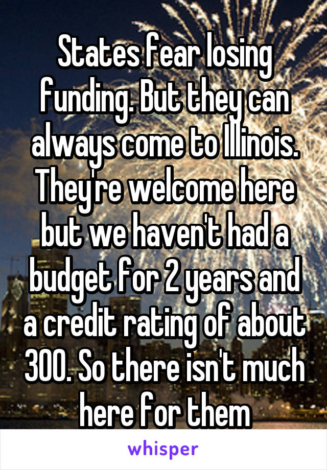 States fear losing funding. But they can always come to Illinois. They're welcome here but we haven't had a budget for 2 years and a credit rating of about 300. So there isn't much here for them