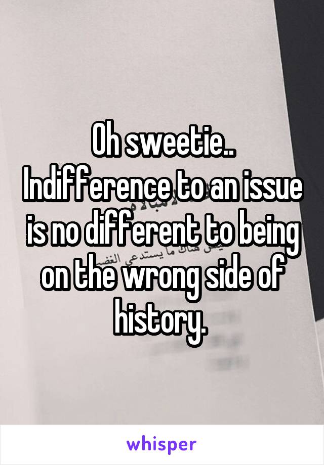 Oh sweetie.. Indifference to an issue is no different to being on the wrong side of history. 