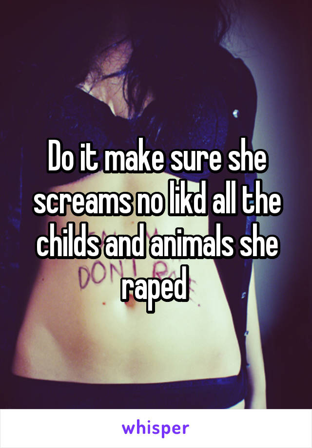 Do it make sure she screams no likd all the childs and animals she raped 