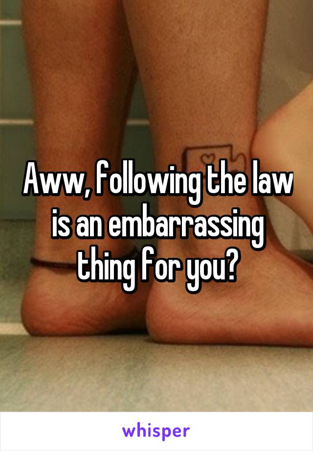 Aww, following the law is an embarrassing thing for you?