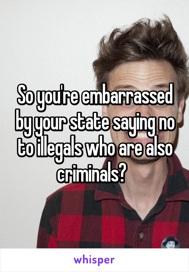 So you're embarrassed by your state saying no to illegals who are also criminals?  