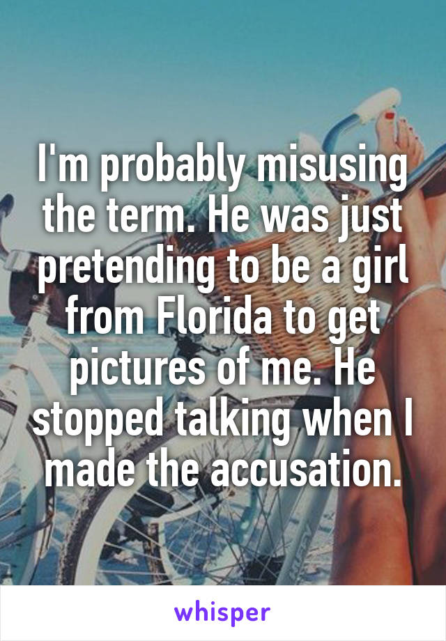 I'm probably misusing the term. He was just pretending to be a girl from Florida to get pictures of me. He stopped talking when I made the accusation.