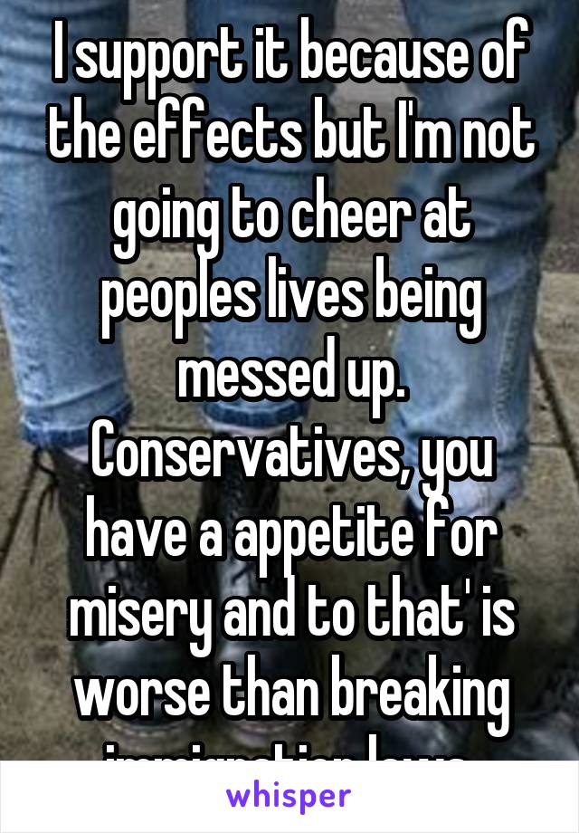 I support it because of the effects but I'm not going to cheer at peoples lives being messed up. Conservatives, you have a appetite for misery and to that' is worse than breaking immigration laws 