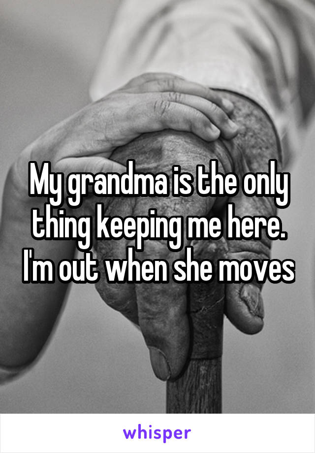 My grandma is the only thing keeping me here. I'm out when she moves