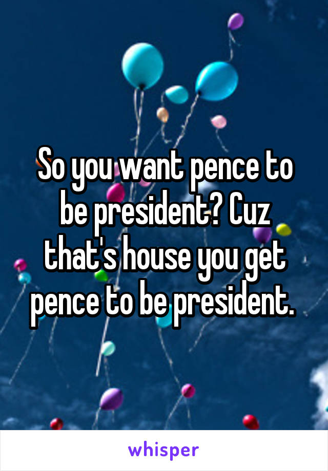 So you want pence to be president? Cuz that's house you get pence to be president. 