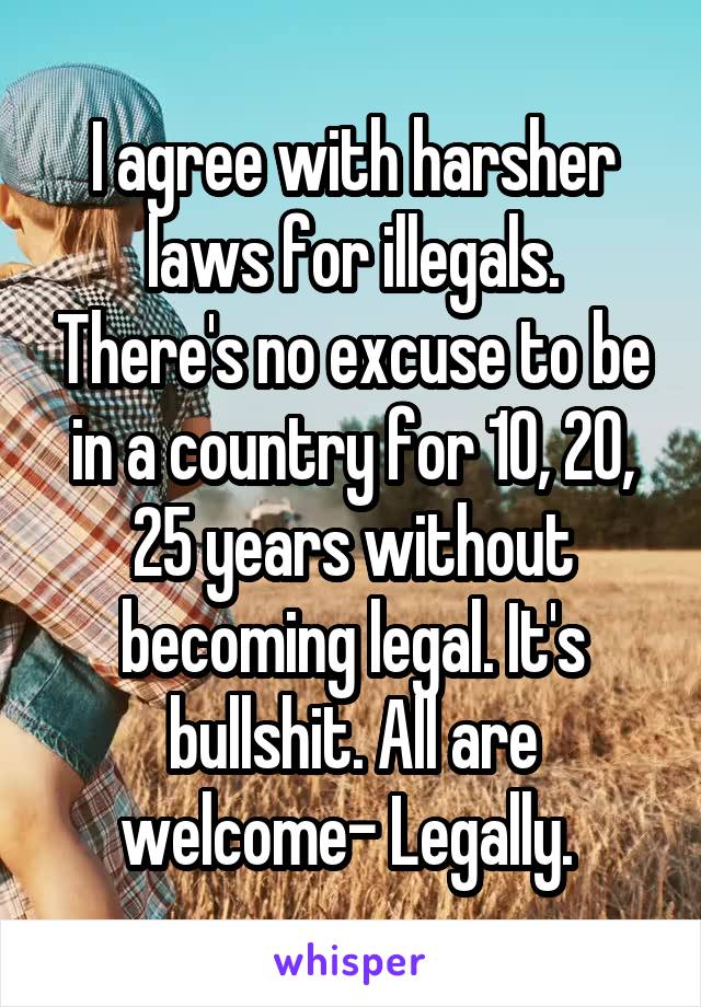 I agree with harsher laws for illegals. There's no excuse to be in a country for 10, 20, 25 years without becoming legal. It's bullshit. All are welcome- Legally. 