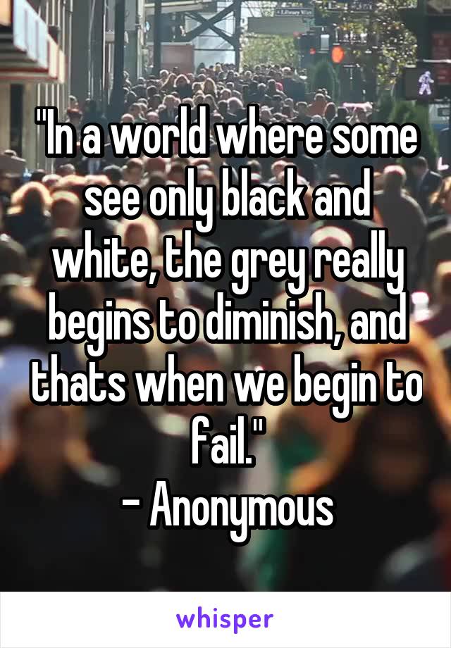 "In a world where some see only black and white, the grey really begins to diminish, and thats when we begin to fail."
- Anonymous