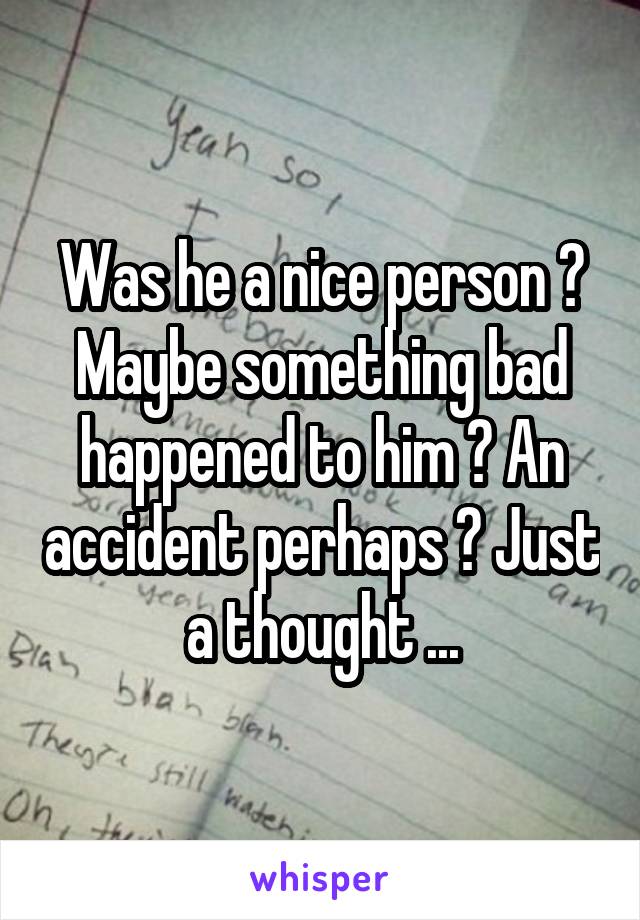 Was he a nice person ? Maybe something bad happened to him ? An accident perhaps ? Just a thought ...