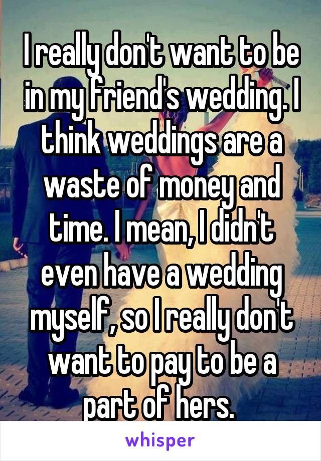 I really don't want to be in my friend's wedding. I think weddings are a waste of money and time. I mean, I didn't even have a wedding myself, so I really don't want to pay to be a part of hers. 
