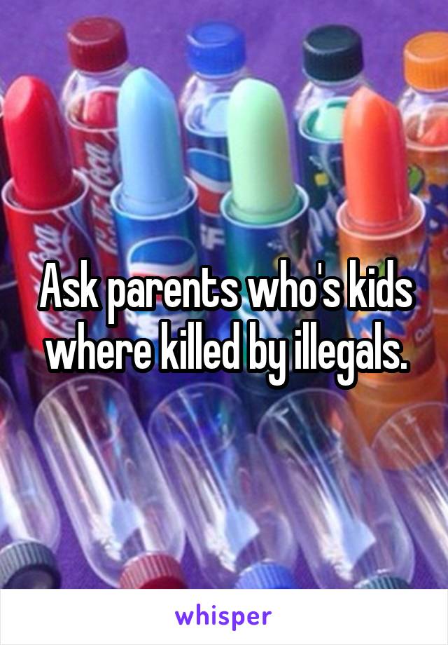 Ask parents who's kids where killed by illegals.