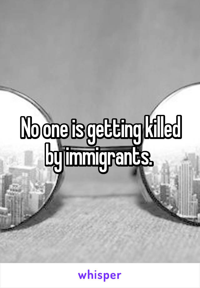 No one is getting killed by immigrants. 