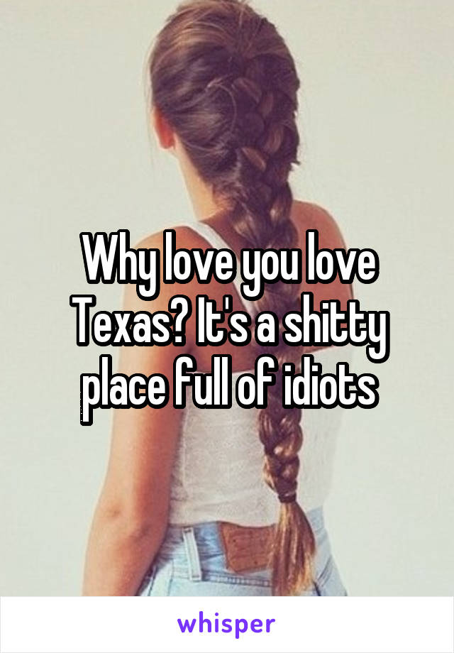 Why love you love Texas? It's a shitty place full of idiots