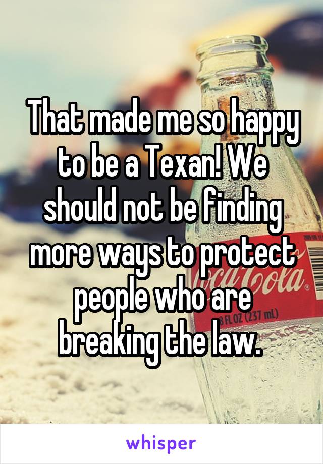 That made me so happy to be a Texan! We should not be finding more ways to protect people who are breaking the law. 