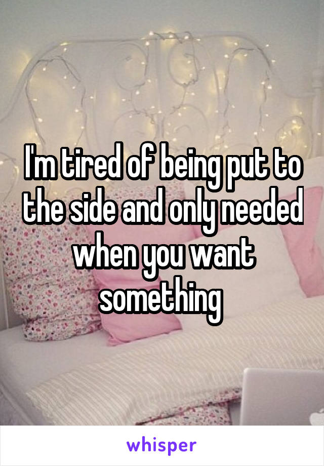 I'm tired of being put to the side and only needed when you want something 