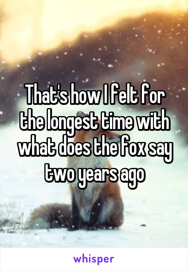 That's how I felt for the longest time with what does the fox say two years ago
