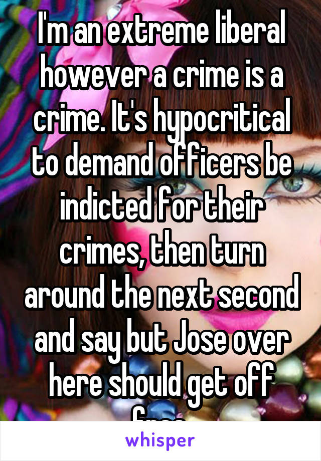 I'm an extreme liberal however a crime is a crime. It's hypocritical to demand officers be indicted for their crimes, then turn around the next second and say but Jose over here should get off free 