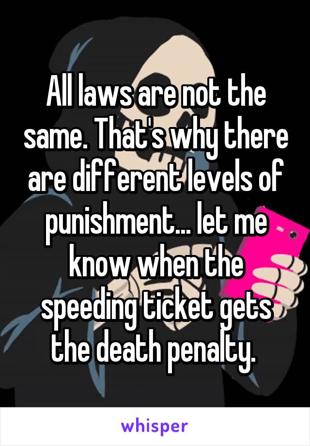 All laws are not the same. That's why there are different levels of punishment... let me know when the speeding ticket gets the death penalty. 