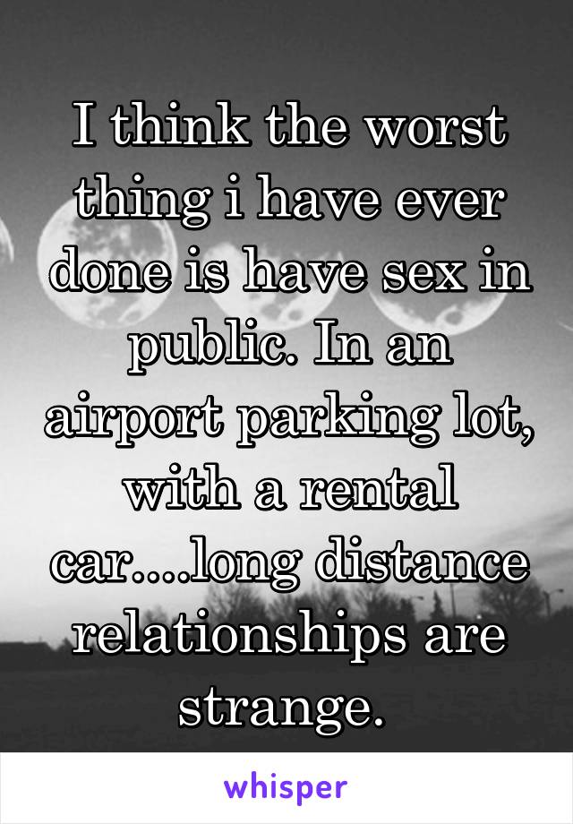I think the worst thing i have ever done is have sex in public. In an airport parking lot, with a rental car....long distance relationships are strange. 