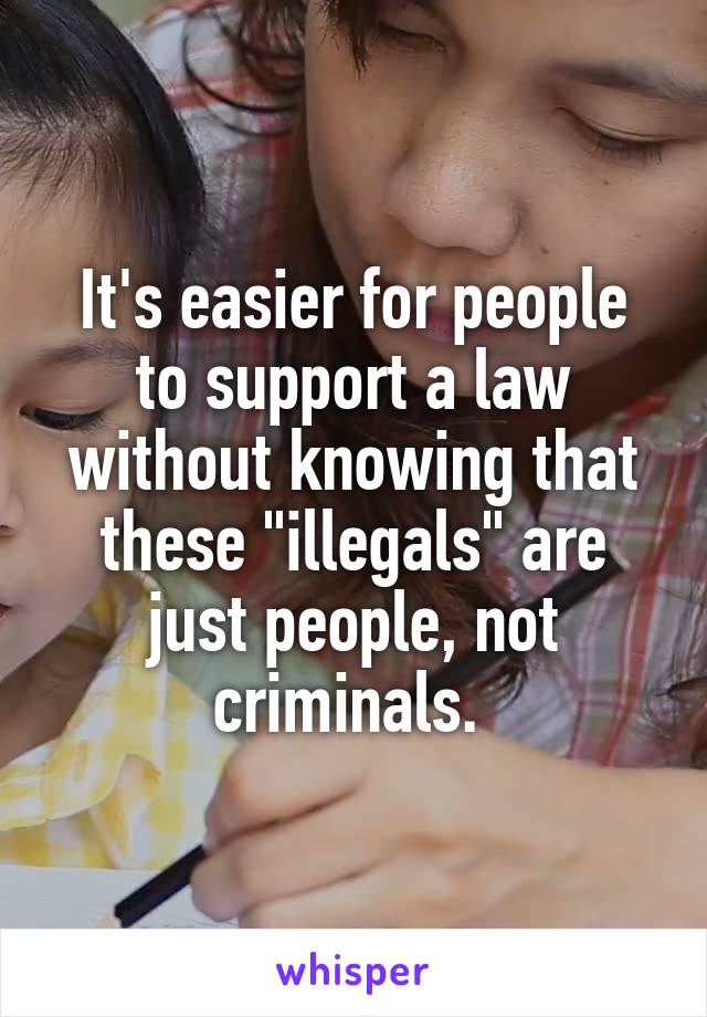 It's easier for people to support a law without knowing that these "illegals" are just people, not criminals. 