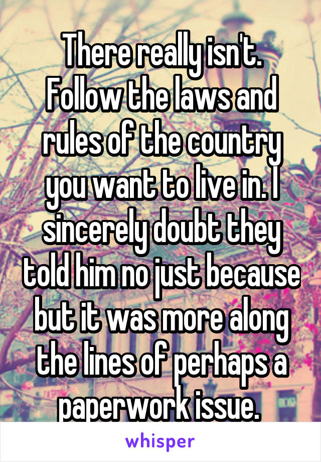 There really isn't. Follow the laws and rules of the country you want to live in. I sincerely doubt they told him no just because but it was more along the lines of perhaps a paperwork issue. 