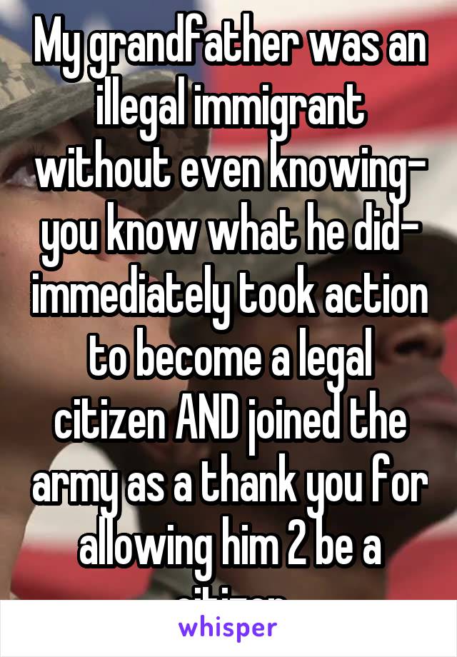 My grandfather was an illegal immigrant without even knowing- you know what he did- immediately took action to become a legal citizen AND joined the army as a thank you for allowing him 2 be a citizen